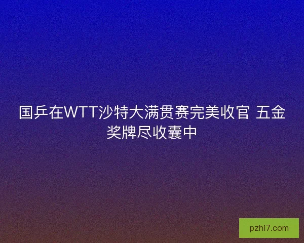 国乒在WTT沙特大满贯赛完美收官 五金奖牌尽收囊中