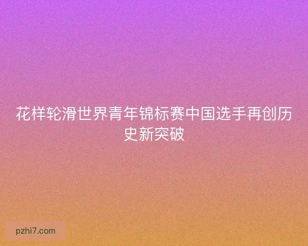 花样轮滑世界青年锦标赛中国选手再创历史新突破