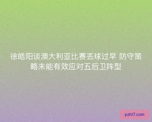 徐皓阳谈澳大利亚比赛丢球过早 防守策略未能有效应对五后卫阵型