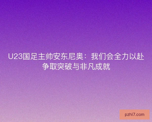 U23国足主帅安东尼奥：我们会全力以赴争取突破与非凡成就